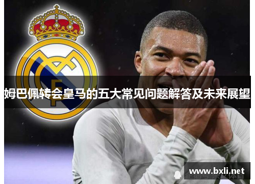 姆巴佩转会皇马的五大常见问题解答及未来展望