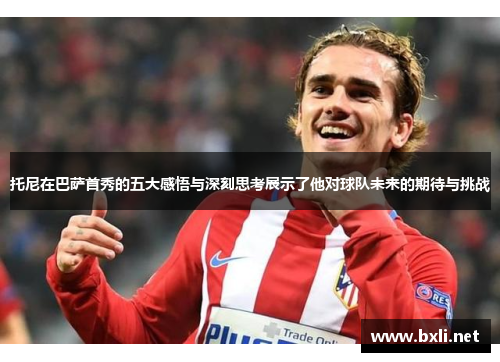 托尼在巴萨首秀的五大感悟与深刻思考展示了他对球队未来的期待与挑战