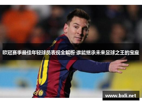 欧冠赛季最佳年轻球员表现全解析 谁能继承未来足球之王的宝座