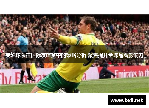 英超球队在国际友谊赛中的策略分析 聚焦提升全球品牌影响力